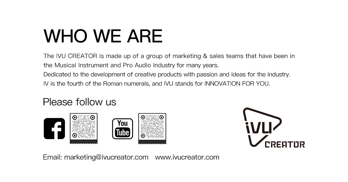 The IVU CREATOR is made up of a group of marketing & sales teams that have been in the Musical Instrument and Pro Audio Industry for many years. Dedicated to the development of creative products with passion and ideas for the industry. IV is the fourth of the Roman numerals, and IVU stands for INNOVATION FOR YOU.
